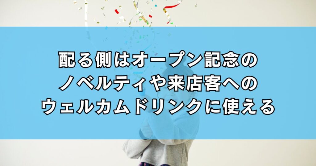 配る側はオープン記念のノベルティや来店客へのウェルカムドリンクに使える